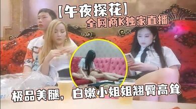 【午夜探花】全网商K独家直播，极品美腿，白嫩小姐姐翘臀高耸，肆意抽插，激情澎湃撸管佳作